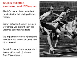 Sneller etiketten
aanmaken met ISBN-scan
Alle informatie die op het etiket
moet, staat in het bibliografische
record.
Bibnet ontwikkelt samen met een
werkgroep van bibliotheken een
Vlaamse etikettenstandaard
We implementeren die regelgeving
in OpenVlacc: isoleer de juiste info
bij elk record
Deze informatie komt automatisch
in een ‘etiketveld’ bij nieuwe
OpenVlacc-records
 