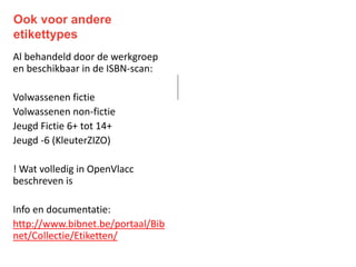 Ook voor andere
etikettypes
Al behandeld door de werkgroep
en beschikbaar in de ISBN-scan:
Volwassenen fictie
Volwassenen non-fictie
Jeugd Fictie 6+ tot 14+
Jeugd -6 (KleuterZIZO)
! Wat volledig in OpenVlacc
beschreven is
Info en documentatie:
http://www.bibnet.be/portaal/Bib
net/Collectie/Etiketten/
 
