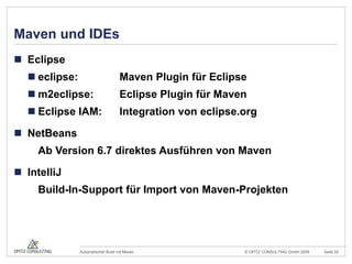 Maven und IDEsEclipseeclipse:		Maven Plugin für Eclipsem2eclipse:	Eclipse Plugin für MavenEclipse IAM:	Integration von eclipse.orgNetBeans	Ab Version 6.7 direktes Ausführen von MavenIntelliJ	Build-In-Support für Import von Maven-Projekten