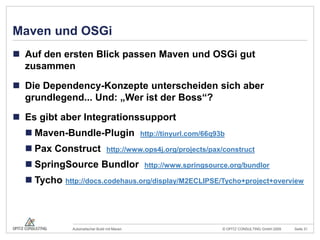 Mavenund OSGiAuf den ersten Blick passen Maven und OSGi gut zusammenDie Dependency-Konzepte unterscheiden sich aber grundlegend... Und: „Wer ist der Boss“?Es gibt aber IntegrationssupportMaven-Bundle-Pluginhttp://tinyurl.com/66q93bPaxConstructhttp://www.ops4j.org/projects/pax/constructSpringSourceBundlorhttp://www.springsource.org/bundlorTycho http://docs.codehaus.org/display/M2ECLIPSE/Tycho+project+overview