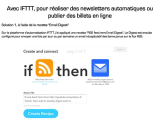 Avec IFTTT, pour réaliser des newsletters automatiques ou
publier des billets en ligne
Solution 1, à l'aide de la recette "Email Digest"
Sur la plateforme d'automatisation IFTTT, j'ai appliqué une recette "RSS feed vers Email Digest". Le Digest est ensuite
configuré pour envoyer une fois par jour ou par semaine un email récapitulatif des items parus sur le flux RSS.
 
