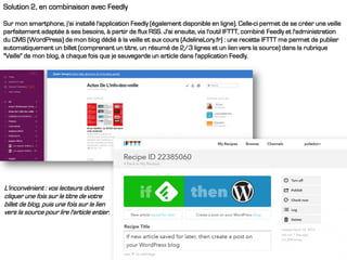 Solution 2, en combinaison avec Feedly
Sur mon smartphone, j'ai installé l'application Feedly (également disponible en ligne). Celle-ci permet de se créer une veille
parfaitement adaptée à ses besoins, à partir de flux RSS. J'ai ensuite, via l'outil IFTTT, combiné Feedly et l'administration
du CMS (WordPress) de mon blog dédié à la veille et aux cours (AdelineLory.fr) : une recette IFTTT me permet de publier
automatiquement un billet (comprenant un titre, un résumé de 2/3 lignes et un lien vers la source) dans la rubrique
"Veille" de mon blog, à chaque fois que je sauvegarde un article dans l'application Feedly.
L'inconvénient : vos lecteurs doivent
cliquer une fois sur le titre de votre
billet de blog, puis une fois sur le lien
vers la source pour lire l'article entier.
 
