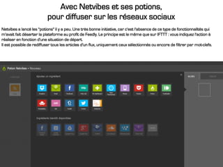 Avec Netvibes et ses potions,
pour diffuser sur les réseaux sociaux
Netvibes a lancé les "potions" il y a peu. Une très bonne initiative, car c'est l'absence de ce type de fonctionnalités qui
m'avait fait déserter la plateforme au profit de Feedly. Le principe est le même que sur IFTTT : vous indiquez l'action à
réaliser en fonction d'une situation de départ.
Il est possible de rediffuser tous les articles d'un flux, uniquement ceux sélectionnés ou encore de filtrer par mot-clefs.
 
