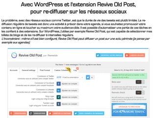 Avec WordPress et l'extension Revive Old Post,
pour re-diffuser sur les réseaux sociaux
Le problème, avec des réseaux sociaux comme Twitter, est que la durée de vie des tweets est plutôt limitée. La re-
diffusion régulière de tweets est donc une activité à prévoir dans votre agenda, si vous souhaitez promouvoir votre
contenu en ligne et toucher au maximum votre audience-cible. Il est possible d'automatiser une partie de ces tâches en
les confiant à des extensions. Sur WordPress, j'utilise par exemple Revive Old Post, qui est capable de sélectionner mes
billets de blogs et de les re-diffuser à intervalles réguliers.
L'inconvénient : même s'il est bien configuré, Revive Old Post peut diffuser un post sur une actu périmée (je pense par
exemple aux agendas).
 