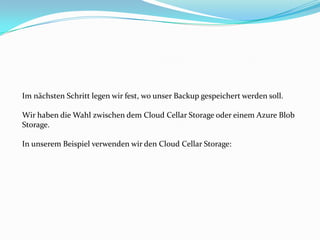 Im nächsten Schritt legen wir fest, wo unser Backup gespeichert werden soll.
Wir haben die Wahl zwischen dem Cloud Cellar Storage oder einem Azure Blob
Storage.
In unserem Beispiel verwenden wir den Cloud Cellar Storage:

 