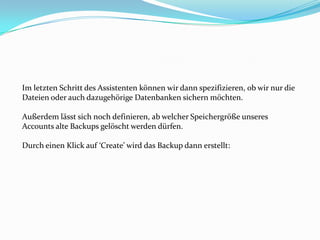 Im letzten Schritt des Assistenten können wir dann spezifizieren, ob wir nur die
Dateien oder auch dazugehörige Datenbanken sichern möchten.
Außerdem lässt sich noch definieren, ab welcher Speichergröße unseres
Accounts alte Backups gelöscht werden dürfen.
Durch einen Klick auf ‘Create’ wird das Backup dann erstellt:

 