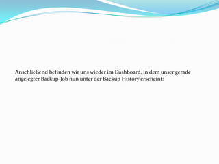 Anschließend befinden wir uns wieder im Dashboard, in dem unser gerade
angelegter Backup-Job nun unter der Backup History erscheint:

 