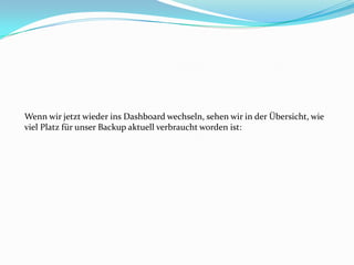 Wenn wir jetzt wieder ins Dashboard wechseln, sehen wir in der Übersicht, wie
viel Platz für unser Backup aktuell verbraucht worden ist:

 