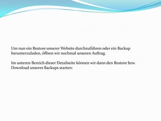 Um nun ein Restore unserer Website durchzuführen oder ein Backup
herunterzuladen, öffnen wir nochmal unseren Auftrag.

Im unteren Bereich dieser Detailseite können wir dann den Restore bzw.
Download unseres Backups starten:

 