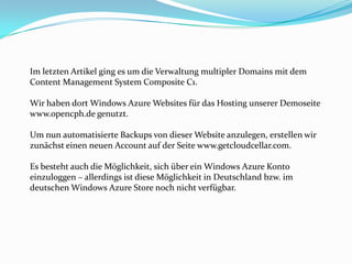 Im letzten Artikel ging es um die Verwaltung multipler Domains mit dem
Content Management System Composite C1.
Wir haben dort Windows Azure Websites für das Hosting unserer Demoseite
www.opencph.de genutzt.

Um nun automatisierte Backups von dieser Website anzulegen, erstellen wir
zunächst einen neuen Account auf der Seite www.getcloudcellar.com.
Es besteht auch die Möglichkeit, sich über ein Windows Azure Konto
einzuloggen – allerdings ist diese Möglichkeit in Deutschland bzw. im
deutschen Windows Azure Store noch nicht verfügbar.

 