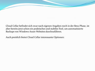 Cloud Cellar befindet sich zwar nach eigenen Angaben noch in der Beta-Phase, ist
aber bereits jetzt schon ein praktisches und stabiles Tool, um automatisierte
Backups von Windows Azure Websites durchzuführen.
Auch preislich bietet Cloud Cellar interessante Optionen:

 