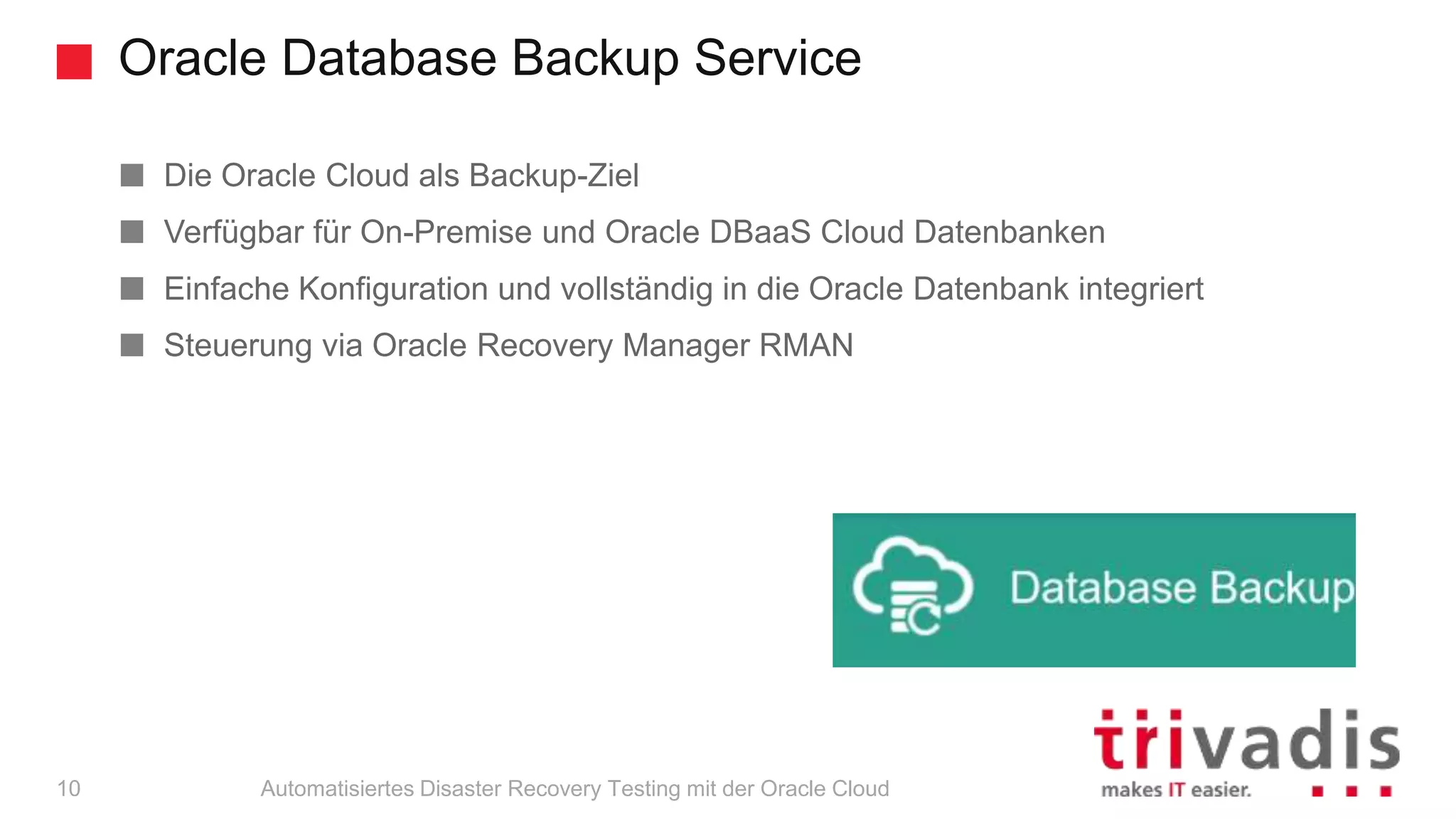 Oracle Database Backup Service
Automatisiertes Disaster Recovery Testing mit der Oracle Cloud
Die Oracle Cloud als Backup-Ziel
Verfügbar für On-Premise und Oracle DBaaS Cloud Datenbanken
Einfache Konfiguration und vollständig in die Oracle Datenbank integriert
Steuerung via Oracle Recovery Manager RMAN
10
 