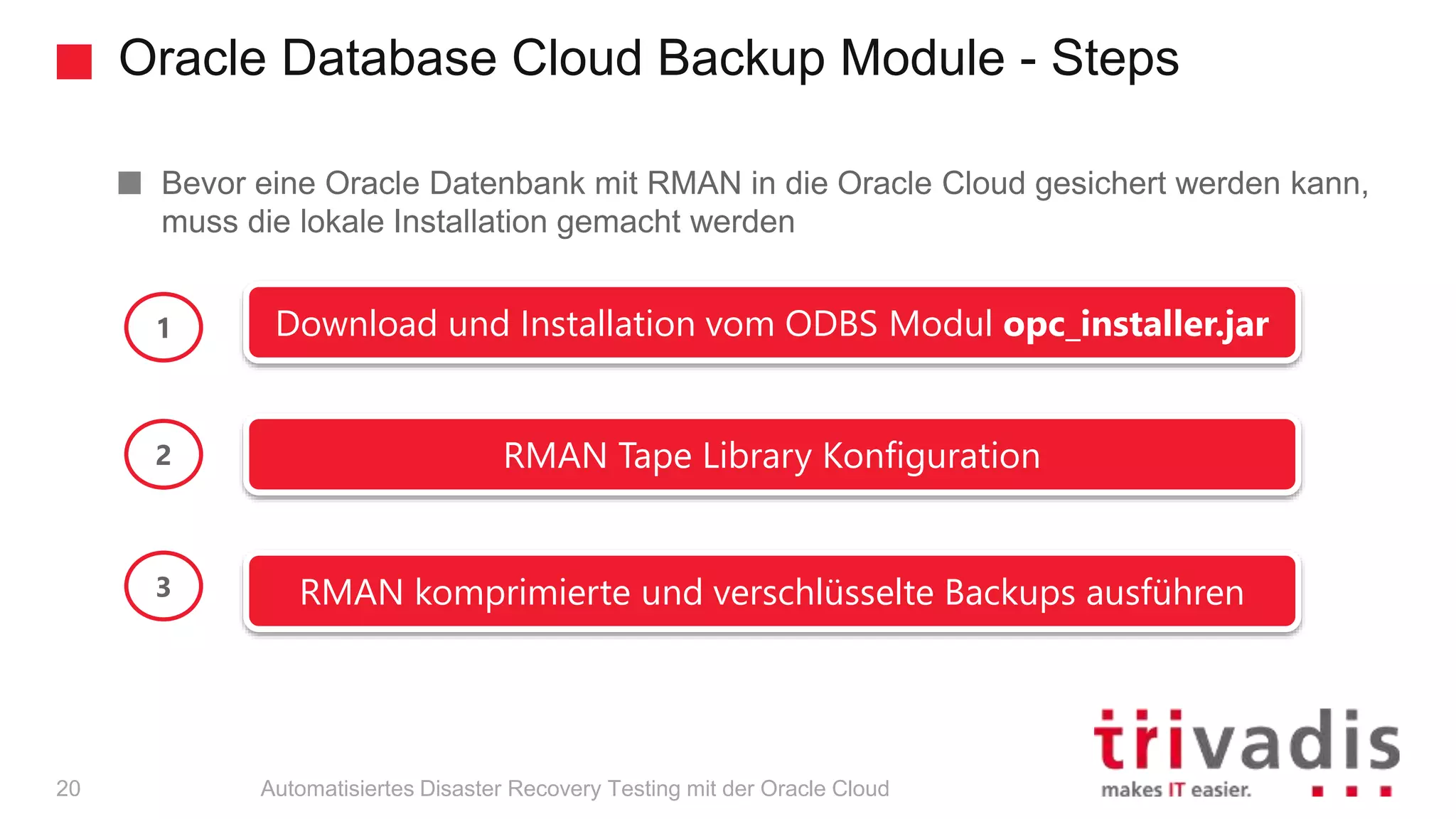 Oracle Database Cloud Backup Module - Steps
Automatisiertes Disaster Recovery Testing mit der Oracle Cloud
Bevor eine Oracle Datenbank mit RMAN in die Oracle Cloud gesichert werden kann,
muss die lokale Installation gemacht werden
Download und Installation vom ODBS Modul opc_installer.jar
RMAN Tape Library Konfiguration
RMAN komprimierte und verschlüsselte Backups ausführen
1
2
3
20
 