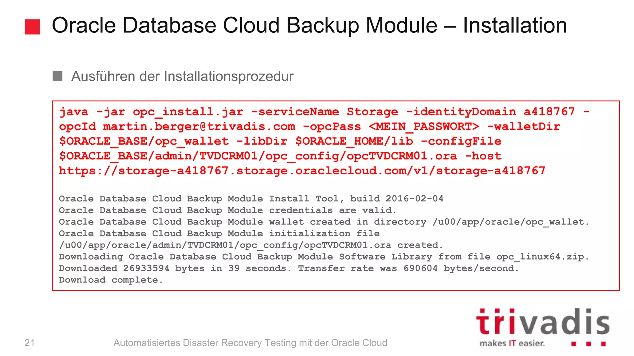 Oracle Database Cloud Backup Module – Installation
Automatisiertes Disaster Recovery Testing mit der Oracle Cloud
Ausführen der Installationsprozedur
A failed install can be restarted, just delete the created files
java -jar opc_install.jar -serviceName Storage -identityDomain a418767 -
opcId martin.berger@trivadis.com -opcPass <MEIN_PASSWORT> -walletDir
$ORACLE_BASE/opc_wallet -libDir $ORACLE_HOME/lib -configFile
$ORACLE_BASE/admin/TVDCRM01/opc_config/opcTVDCRM01.ora -host
https://storage-a418767.storage.oraclecloud.com/v1/storage-a418767
Oracle Database Cloud Backup Module Install Tool, build 2016-02-04
Oracle Database Cloud Backup Module credentials are valid.
Oracle Database Cloud Backup Module wallet created in directory /u00/app/oracle/opc_wallet.
Oracle Database Cloud Backup Module initialization file
/u00/app/oracle/admin/TVDCRM01/opc_config/opcTVDCRM01.ora created.
Downloading Oracle Database Cloud Backup Module Software Library from file opc_linux64.zip.
Downloaded 26933594 bytes in 39 seconds. Transfer rate was 690604 bytes/second.
Download complete.
21
 
