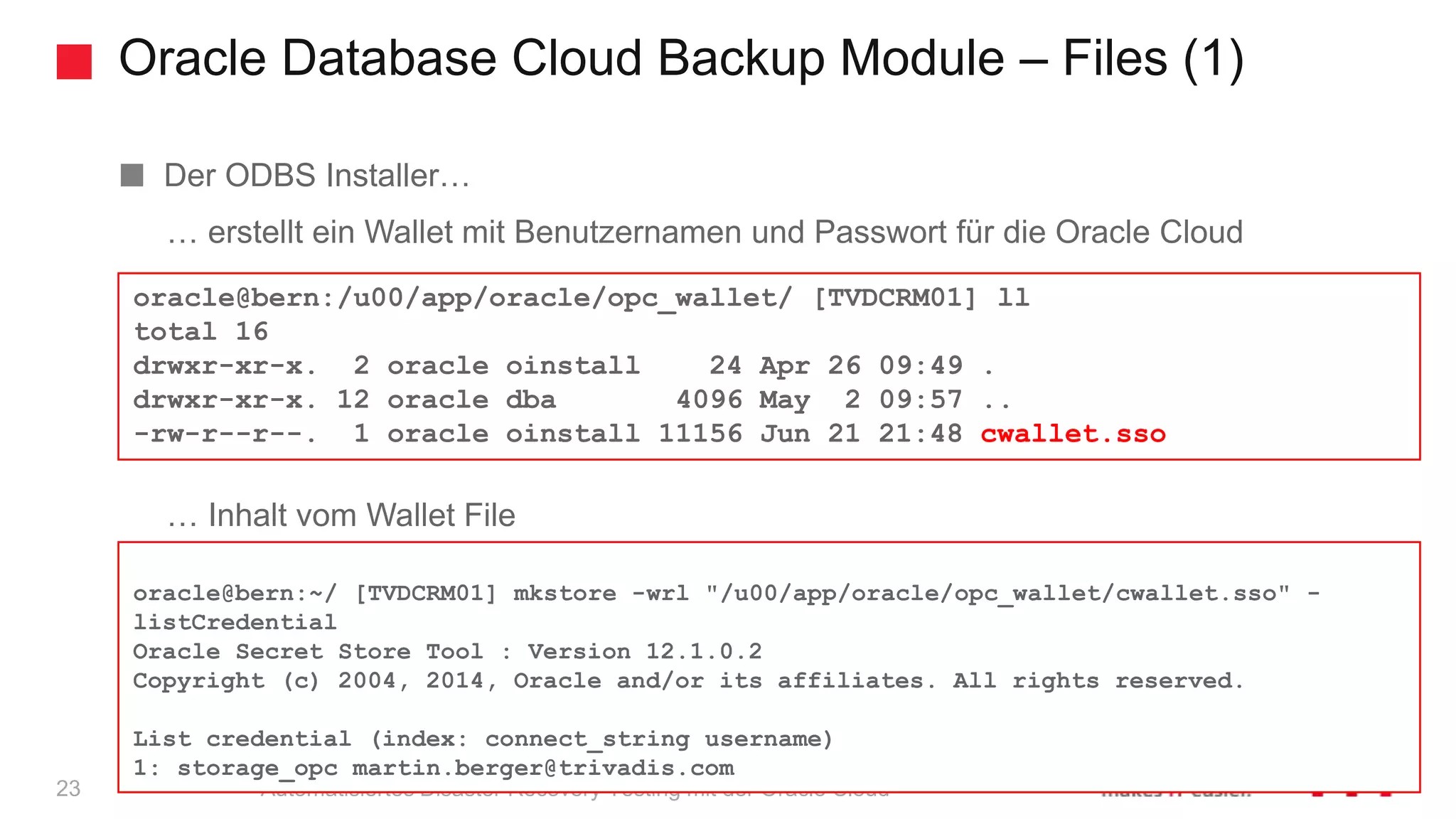 Oracle Database Cloud Backup Module – Files (1)
Automatisiertes Disaster Recovery Testing mit der Oracle Cloud
Der ODBS Installer…
… erstellt ein Wallet mit Benutzernamen und Passwort für die Oracle Cloud
… Inhalt vom Wallet File
oracle@bern:/u00/app/oracle/opc_wallet/ [TVDCRM01] ll
total 16
drwxr-xr-x. 2 oracle oinstall 24 Apr 26 09:49 .
drwxr-xr-x. 12 oracle dba 4096 May 2 09:57 ..
-rw-r--r--. 1 oracle oinstall 11156 Jun 21 21:48 cwallet.sso
oracle@bern:~/ [TVDCRM01] mkstore -wrl "/u00/app/oracle/opc_wallet/cwallet.sso" -
listCredential
Oracle Secret Store Tool : Version 12.1.0.2
Copyright (c) 2004, 2014, Oracle and/or its affiliates. All rights reserved.
List credential (index: connect_string username)
1: storage_opc martin.berger@trivadis.com
23
 