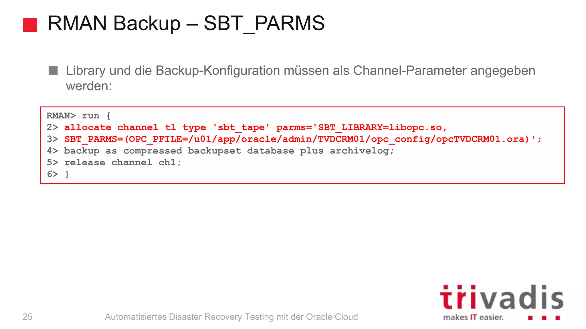 RMAN Backup – SBT_PARMS
Automatisiertes Disaster Recovery Testing mit der Oracle Cloud
Library und die Backup-Konfiguration müssen als Channel-Parameter angegeben
werden:
RMAN> run {
2> allocate channel t1 type 'sbt_tape' parms='SBT_LIBRARY=libopc.so,
3> SBT_PARMS=(OPC_PFILE=/u01/app/oracle/admin/TVDCRM01/opc_config/opcTVDCRM01.ora)';
4> backup as compressed backupset database plus archivelog;
5> release channel ch1;
6> }
25
 