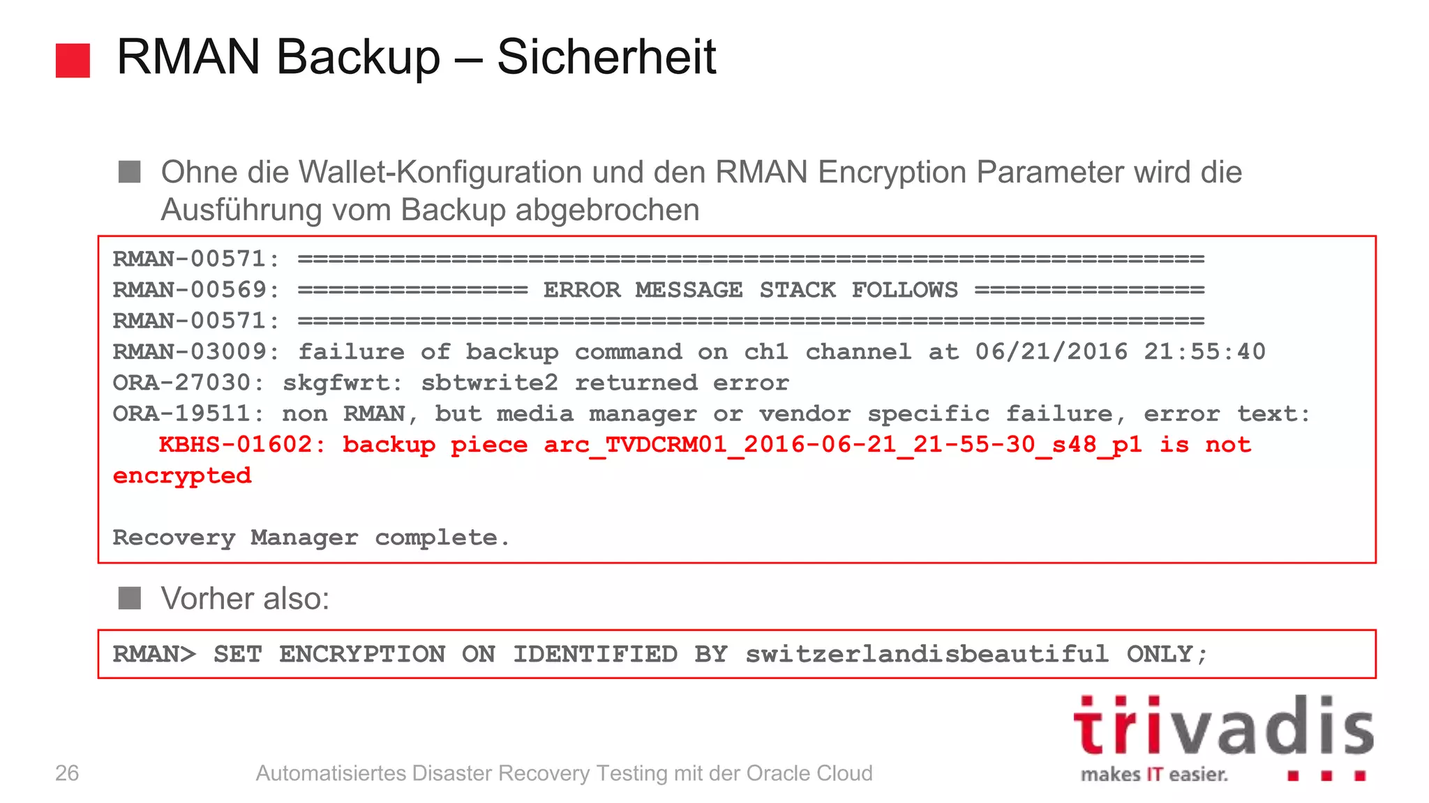 RMAN Backup – Sicherheit
Automatisiertes Disaster Recovery Testing mit der Oracle Cloud
Ohne die Wallet-Konfiguration und den RMAN Encryption Parameter wird die
Ausführung vom Backup abgebrochen
Vorher also:
RMAN-00571: ===========================================================
RMAN-00569: =============== ERROR MESSAGE STACK FOLLOWS ===============
RMAN-00571: ===========================================================
RMAN-03009: failure of backup command on ch1 channel at 06/21/2016 21:55:40
ORA-27030: skgfwrt: sbtwrite2 returned error
ORA-19511: non RMAN, but media manager or vendor specific failure, error text:
KBHS-01602: backup piece arc_TVDCRM01_2016-06-21_21-55-30_s48_p1 is not
encrypted
Recovery Manager complete.
RMAN> SET ENCRYPTION ON IDENTIFIED BY switzerlandisbeautiful ONLY;
26
 