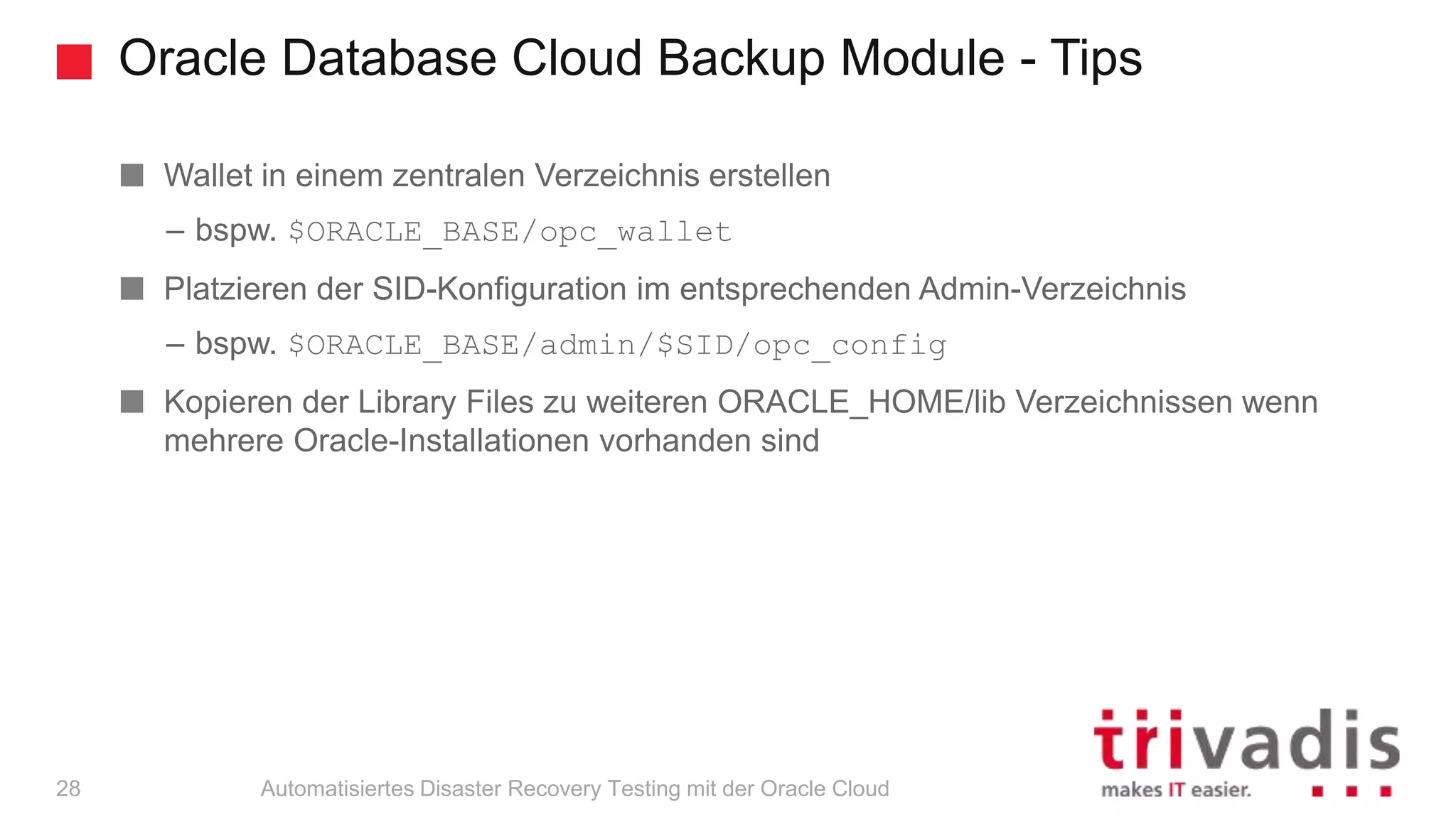 Oracle Database Cloud Backup Module - Tips
Automatisiertes Disaster Recovery Testing mit der Oracle Cloud
Wallet in einem zentralen Verzeichnis erstellen
– bspw. $ORACLE_BASE/opc_wallet
Platzieren der SID-Konfiguration im entsprechenden Admin-Verzeichnis
– bspw. $ORACLE_BASE/admin/$SID/opc_config
Kopieren der Library Files zu weiteren ORACLE_HOME/lib Verzeichnissen wenn
mehrere Oracle-Installationen vorhanden sind
28
 