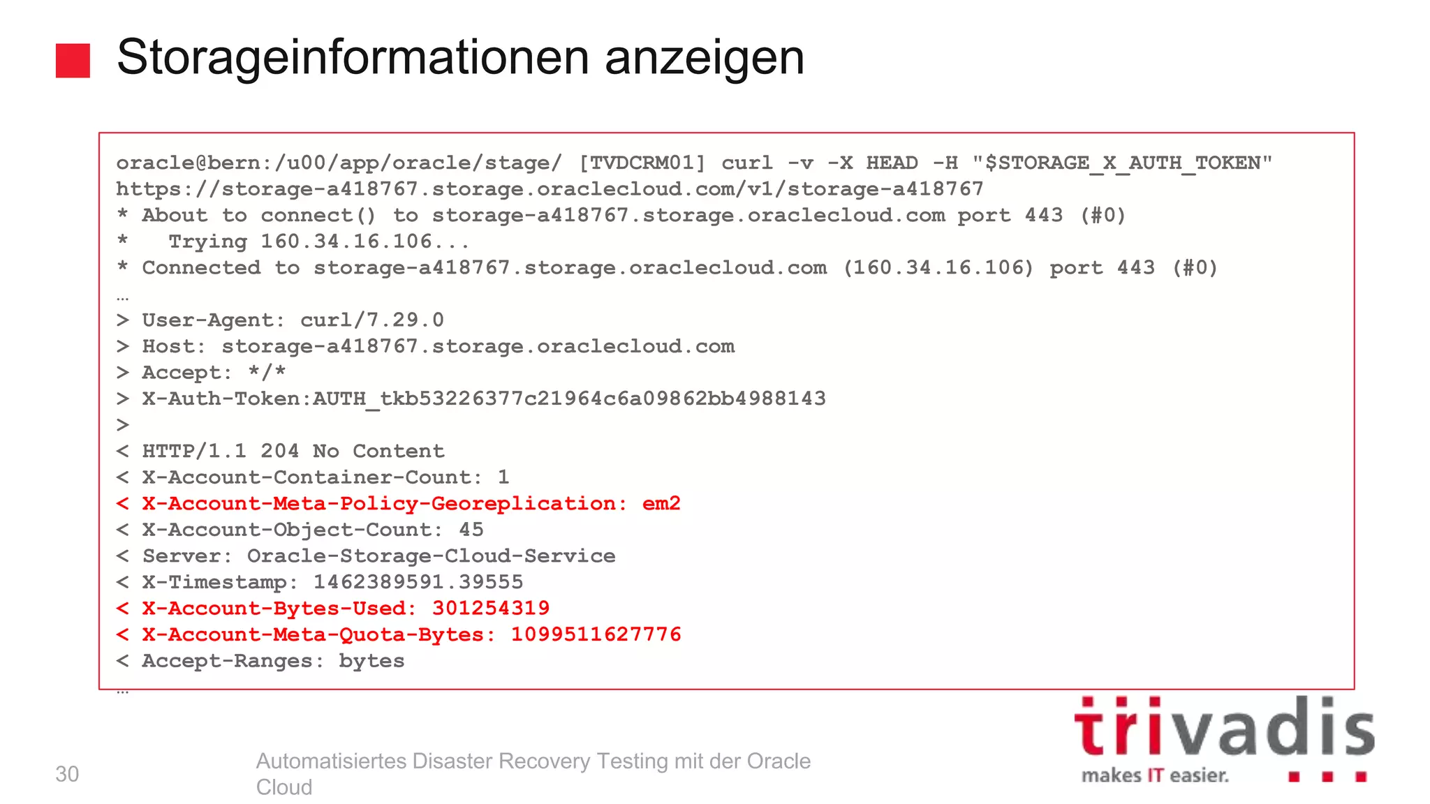 Storageinformationen anzeigen
Automatisiertes Disaster Recovery Testing mit der Oracle
Cloud
oracle@bern:/u00/app/oracle/stage/ [TVDCRM01] curl -v -X HEAD -H "$STORAGE_X_AUTH_TOKEN"
https://storage-a418767.storage.oraclecloud.com/v1/storage-a418767
* About to connect() to storage-a418767.storage.oraclecloud.com port 443 (#0)
* Trying 160.34.16.106...
* Connected to storage-a418767.storage.oraclecloud.com (160.34.16.106) port 443 (#0)
…
> User-Agent: curl/7.29.0
> Host: storage-a418767.storage.oraclecloud.com
> Accept: */*
> X-Auth-Token:AUTH_tkb53226377c21964c6a09862bb4988143
>
< HTTP/1.1 204 No Content
< X-Account-Container-Count: 1
< X-Account-Meta-Policy-Georeplication: em2
< X-Account-Object-Count: 45
< Server: Oracle-Storage-Cloud-Service
< X-Timestamp: 1462389591.39555
< X-Account-Bytes-Used: 301254319
< X-Account-Meta-Quota-Bytes: 1099511627776
< Accept-Ranges: bytes
…
30
 