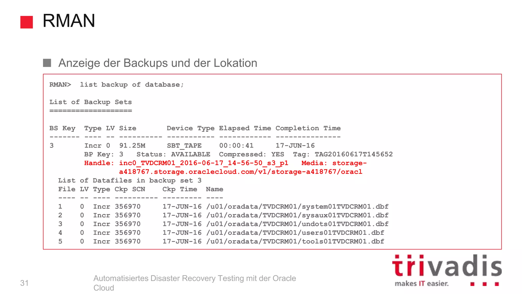 RMAN
Automatisiertes Disaster Recovery Testing mit der Oracle
Cloud
RMAN> list backup of database;
List of Backup Sets
===================
BS Key Type LV Size Device Type Elapsed Time Completion Time
------- ---- -- ---------- ----------- ------------ ---------------
3 Incr 0 91.25M SBT_TAPE 00:00:41 17-JUN-16
BP Key: 3 Status: AVAILABLE Compressed: YES Tag: TAG20160617T145652
Handle: inc0_TVDCRM01_2016-06-17_14-56-50_s3_p1 Media: storage-
a418767.storage.oraclecloud.com/v1/storage-a418767/oracl
List of Datafiles in backup set 3
File LV Type Ckp SCN Ckp Time Name
---- -- ---- ---------- --------- ----
1 0 Incr 356970 17-JUN-16 /u01/oradata/TVDCRM01/system01TVDCRM01.dbf
2 0 Incr 356970 17-JUN-16 /u01/oradata/TVDCRM01/sysaux01TVDCRM01.dbf
3 0 Incr 356970 17-JUN-16 /u01/oradata/TVDCRM01/undots01TVDCRM01.dbf
4 0 Incr 356970 17-JUN-16 /u01/oradata/TVDCRM01/users01TVDCRM01.dbf
5 0 Incr 356970 17-JUN-16 /u01/oradata/TVDCRM01/tools01TVDCRM01.dbf
Anzeige der Backups und der Lokation
31
 