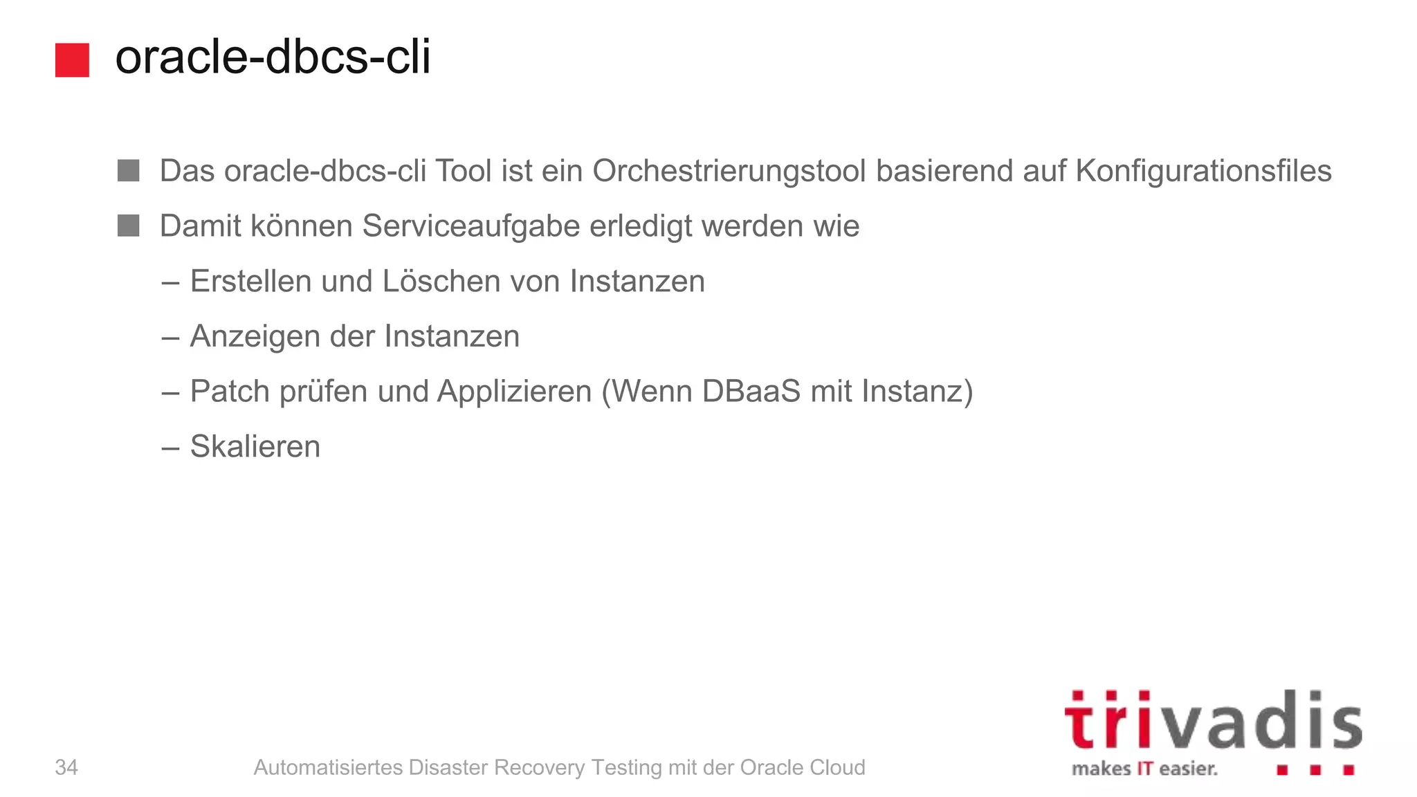 oracle-dbcs-cli
Automatisiertes Disaster Recovery Testing mit der Oracle Cloud
Das oracle-dbcs-cli Tool ist ein Orchestrierungstool basierend auf Konfigurationsfiles
Damit können Serviceaufgabe erledigt werden wie
– Erstellen und Löschen von Instanzen
– Anzeigen der Instanzen
– Patch prüfen und Applizieren (Wenn DBaaS mit Instanz)
– Skalieren
34
 