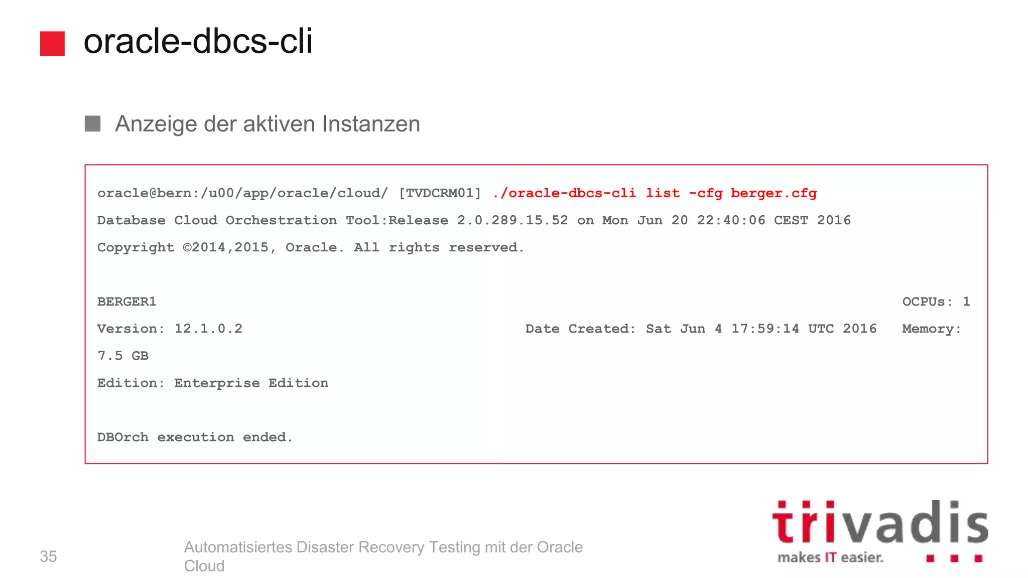 oracle-dbcs-cli
Automatisiertes Disaster Recovery Testing mit der Oracle
Cloud
oracle@bern:/u00/app/oracle/cloud/ [TVDCRM01] ./oracle-dbcs-cli list -cfg berger.cfg
Database Cloud Orchestration Tool:Release 2.0.289.15.52 on Mon Jun 20 22:40:06 CEST 2016
Copyright ©2014,2015, Oracle. All rights reserved.
BERGER1 OCPUs: 1
Version: 12.1.0.2 Date Created: Sat Jun 4 17:59:14 UTC 2016 Memory:
7.5 GB
Edition: Enterprise Edition
DBOrch execution ended.
Anzeige der aktiven Instanzen
35
 