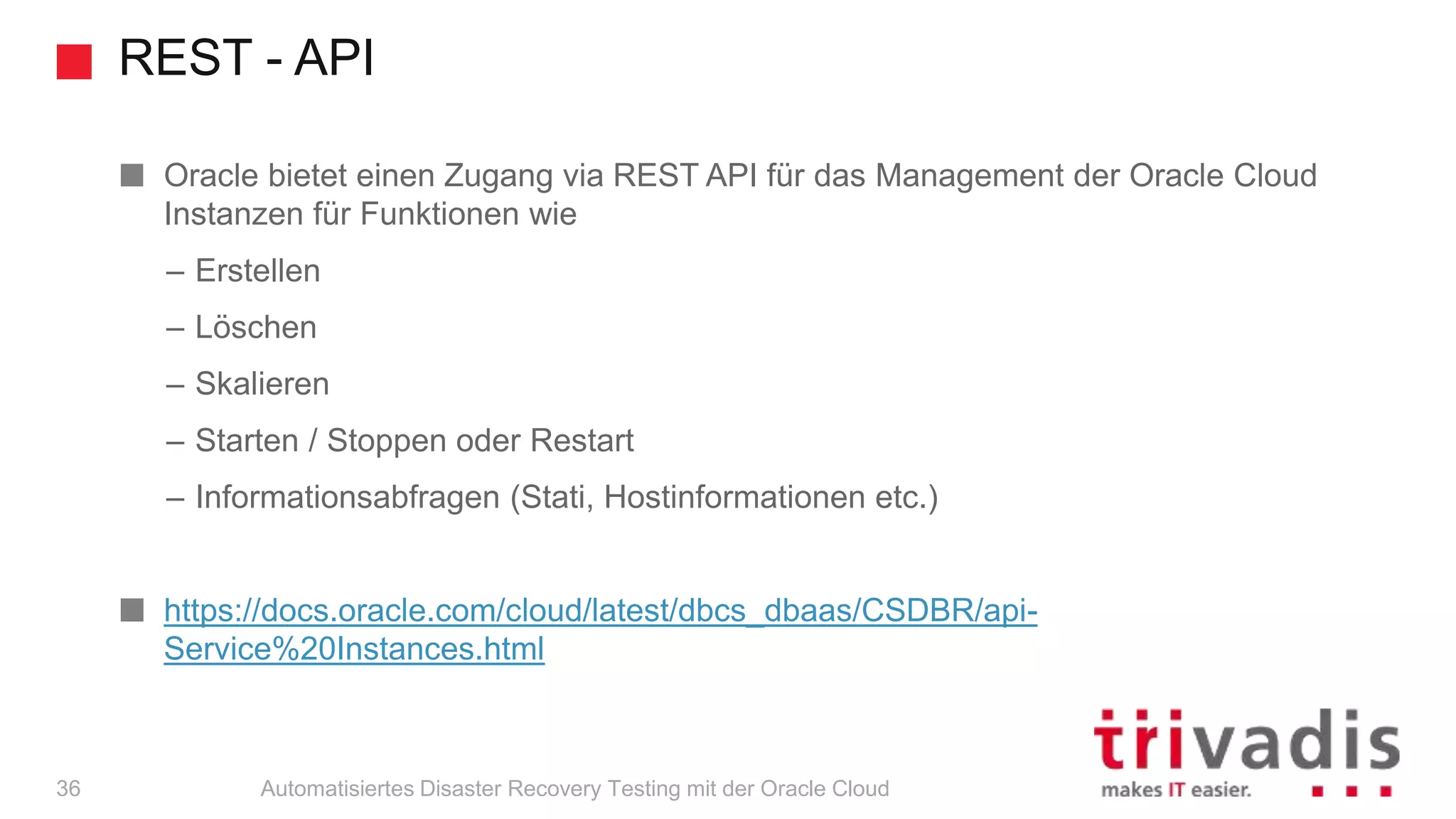 REST - API
Automatisiertes Disaster Recovery Testing mit der Oracle Cloud
Oracle bietet einen Zugang via REST API für das Management der Oracle Cloud
Instanzen für Funktionen wie
– Erstellen
– Löschen
– Skalieren
– Starten / Stoppen oder Restart
– Informationsabfragen (Stati, Hostinformationen etc.)
https://docs.oracle.com/cloud/latest/dbcs_dbaas/CSDBR/api-
Service%20Instances.html
36
 