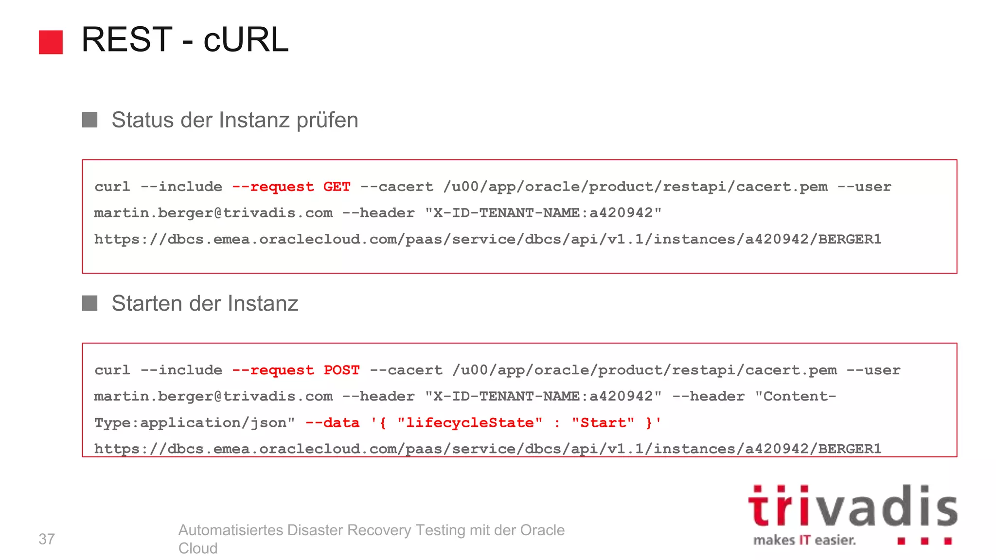 REST - cURL
Automatisiertes Disaster Recovery Testing mit der Oracle
Cloud
curl --include --request POST --cacert /u00/app/oracle/product/restapi/cacert.pem --user
martin.berger@trivadis.com --header "X-ID-TENANT-NAME:a420942" --header "Content-
Type:application/json" --data '{ "lifecycleState" : "Start" }'
https://dbcs.emea.oraclecloud.com/paas/service/dbcs/api/v1.1/instances/a420942/BERGER1
curl --include --request GET --cacert /u00/app/oracle/product/restapi/cacert.pem --user
martin.berger@trivadis.com --header "X-ID-TENANT-NAME:a420942"
https://dbcs.emea.oraclecloud.com/paas/service/dbcs/api/v1.1/instances/a420942/BERGER1
Status der Instanz prüfen
Starten der Instanz
37
 