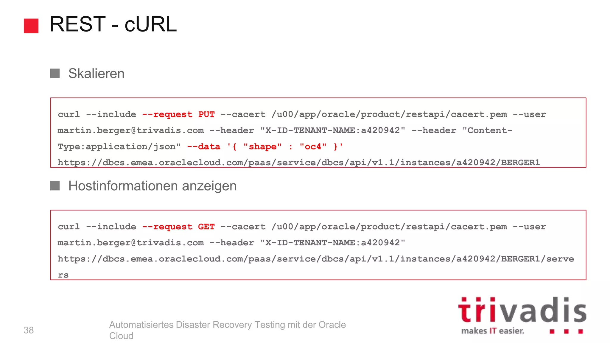 REST - cURL
Automatisiertes Disaster Recovery Testing mit der Oracle
Cloud
curl --include --request GET --cacert /u00/app/oracle/product/restapi/cacert.pem --user
martin.berger@trivadis.com --header "X-ID-TENANT-NAME:a420942"
https://dbcs.emea.oraclecloud.com/paas/service/dbcs/api/v1.1/instances/a420942/BERGER1/serve
rs
curl --include --request PUT --cacert /u00/app/oracle/product/restapi/cacert.pem --user
martin.berger@trivadis.com --header "X-ID-TENANT-NAME:a420942" --header "Content-
Type:application/json" --data '{ "shape" : "oc4" }'
https://dbcs.emea.oraclecloud.com/paas/service/dbcs/api/v1.1/instances/a420942/BERGER1
Skalieren
Hostinformationen anzeigen
38
 