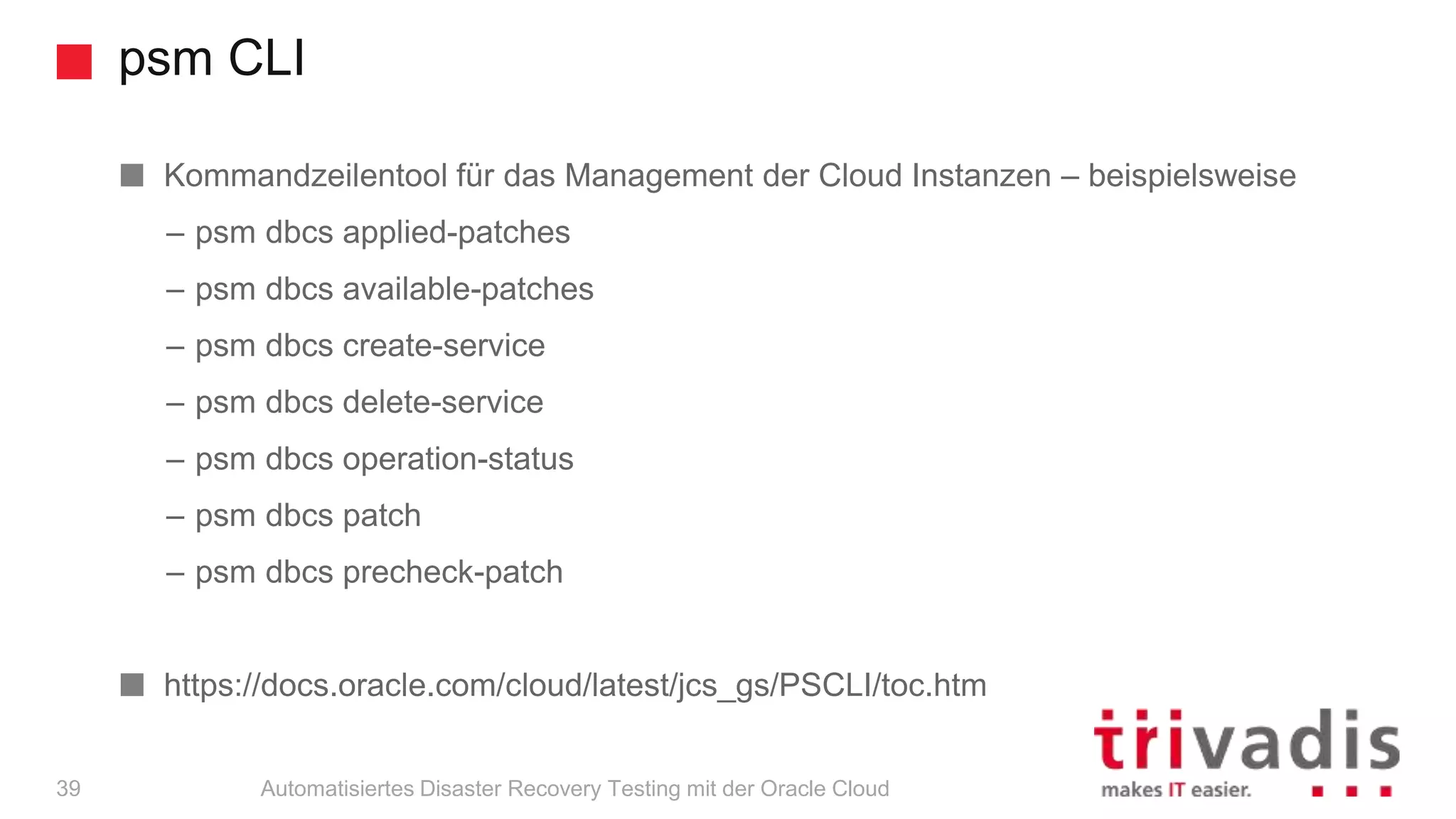 psm CLI
Automatisiertes Disaster Recovery Testing mit der Oracle Cloud39
Kommandzeilentool für das Management der Cloud Instanzen – beispielsweise
– psm dbcs applied-patches
– psm dbcs available-patches
– psm dbcs create-service
– psm dbcs delete-service
– psm dbcs operation-status
– psm dbcs patch
– psm dbcs precheck-patch
https://docs.oracle.com/cloud/latest/jcs_gs/PSCLI/toc.htm
 