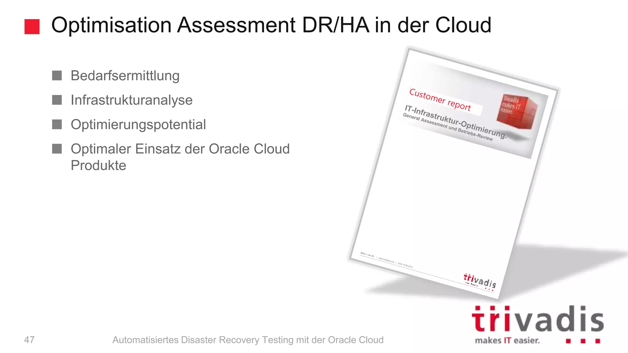 Optimisation Assessment DR/HA in der Cloud
Automatisiertes Disaster Recovery Testing mit der Oracle Cloud
Bedarfsermittlung
Infrastrukturanalyse
Optimierungspotential
Optimaler Einsatz der Oracle Cloud
Produkte
Seite 1 von 29
| www.trivadis.com
| Date 12.08.2015
MVN – General Assessment und Betriebsreview
IT-Infrastruktur-Optimierung.
General Assessment und Betriebs-Review
47
 