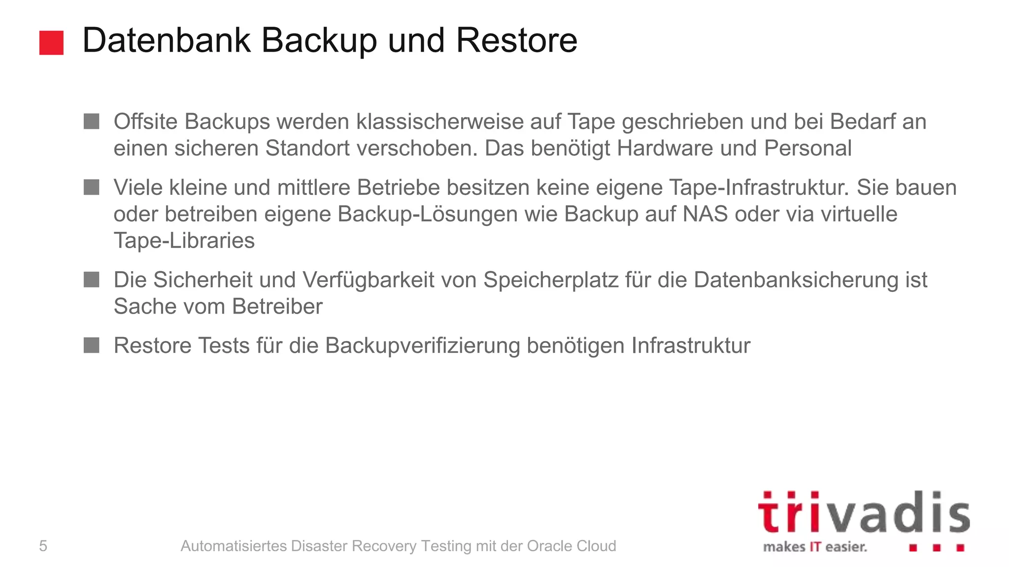 Datenbank Backup und Restore
Automatisiertes Disaster Recovery Testing mit der Oracle Cloud
Offsite Backups werden klassischerweise auf Tape geschrieben und bei Bedarf an
einen sicheren Standort verschoben. Das benötigt Hardware und Personal
Viele kleine und mittlere Betriebe besitzen keine eigene Tape-Infrastruktur. Sie bauen
oder betreiben eigene Backup-Lösungen wie Backup auf NAS oder via virtuelle
Tape-Libraries
Die Sicherheit und Verfügbarkeit von Speicherplatz für die Datenbanksicherung ist
Sache vom Betreiber
Restore Tests für die Backupverifizierung benötigen Infrastruktur
5
 