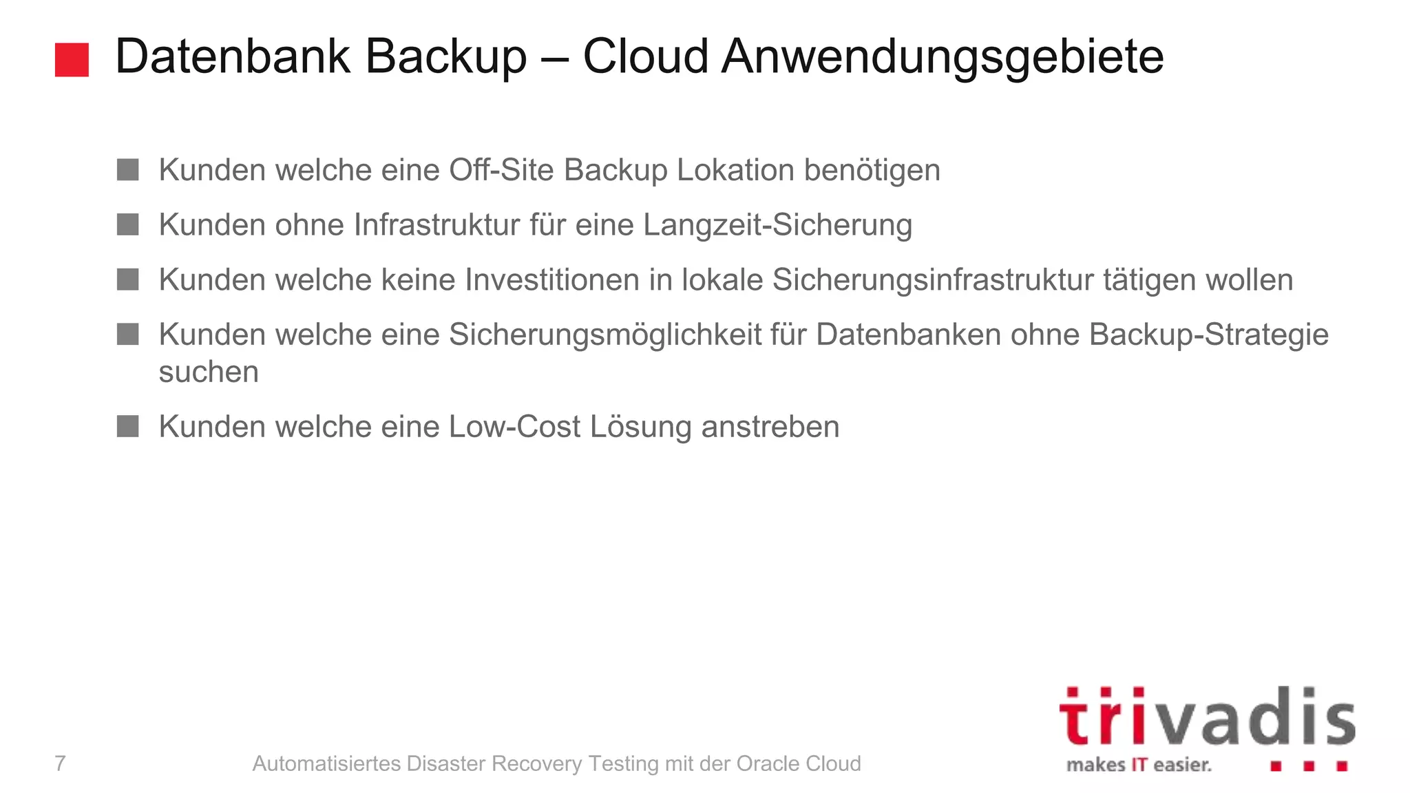 Datenbank Backup – Cloud Anwendungsgebiete
Automatisiertes Disaster Recovery Testing mit der Oracle Cloud
Kunden welche eine Off-Site Backup Lokation benötigen
Kunden ohne Infrastruktur für eine Langzeit-Sicherung
Kunden welche keine Investitionen in lokale Sicherungsinfrastruktur tätigen wollen
Kunden welche eine Sicherungsmöglichkeit für Datenbanken ohne Backup-Strategie
suchen
Kunden welche eine Low-Cost Lösung anstreben
7
 