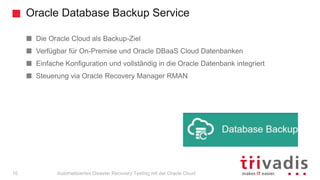 Oracle Database Backup Service
Automatisiertes Disaster Recovery Testing mit der Oracle Cloud
Die Oracle Cloud als Backup-Ziel
Verfügbar für On-Premise und Oracle DBaaS Cloud Datenbanken
Einfache Konfiguration und vollständig in die Oracle Datenbank integriert
Steuerung via Oracle Recovery Manager RMAN
10
 