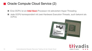 Oracle Compute Cloud Service (2)
Automatisiertes Disaster Recovery Testing mit der Oracle Cloud
Eine OCPU ist ein Intel Xeon Processor mit aktiviertem Hyper Threading
Jede OCPU korrespondiert mit zwei Hardware Execution Threads, auch bekannt als
vCPUs
12
 