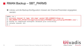 RMAN Backup – SBT_PARMS
Automatisiertes Disaster Recovery Testing mit der Oracle Cloud
Library und die Backup-Konfiguration müssen als Channel-Parameter angegeben
werden:
RMAN> run {
2> allocate channel t1 type 'sbt_tape' parms='SBT_LIBRARY=libopc.so,
3> SBT_PARMS=(OPC_PFILE=/u01/app/oracle/admin/TVDCRM01/opc_config/opcTVDCRM01.ora)';
4> backup as compressed backupset database plus archivelog;
5> release channel ch1;
6> }
25
 
