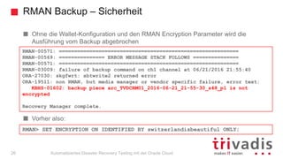 RMAN Backup – Sicherheit
Automatisiertes Disaster Recovery Testing mit der Oracle Cloud
Ohne die Wallet-Konfiguration und den RMAN Encryption Parameter wird die
Ausführung vom Backup abgebrochen
Vorher also:
RMAN-00571: ===========================================================
RMAN-00569: =============== ERROR MESSAGE STACK FOLLOWS ===============
RMAN-00571: ===========================================================
RMAN-03009: failure of backup command on ch1 channel at 06/21/2016 21:55:40
ORA-27030: skgfwrt: sbtwrite2 returned error
ORA-19511: non RMAN, but media manager or vendor specific failure, error text:
KBHS-01602: backup piece arc_TVDCRM01_2016-06-21_21-55-30_s48_p1 is not
encrypted
Recovery Manager complete.
RMAN> SET ENCRYPTION ON IDENTIFIED BY switzerlandisbeautiful ONLY;
26
 