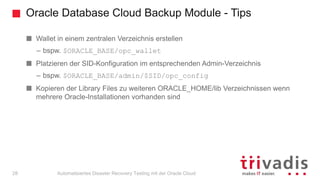 Oracle Database Cloud Backup Module - Tips
Automatisiertes Disaster Recovery Testing mit der Oracle Cloud
Wallet in einem zentralen Verzeichnis erstellen
– bspw. $ORACLE_BASE/opc_wallet
Platzieren der SID-Konfiguration im entsprechenden Admin-Verzeichnis
– bspw. $ORACLE_BASE/admin/$SID/opc_config
Kopieren der Library Files zu weiteren ORACLE_HOME/lib Verzeichnissen wenn
mehrere Oracle-Installationen vorhanden sind
28
 