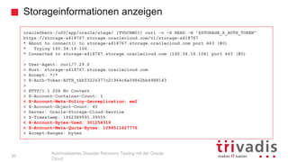 Storageinformationen anzeigen
Automatisiertes Disaster Recovery Testing mit der Oracle
Cloud
oracle@bern:/u00/app/oracle/stage/ [TVDCRM01] curl -v -X HEAD -H "$STORAGE_X_AUTH_TOKEN"
https://storage-a418767.storage.oraclecloud.com/v1/storage-a418767
* About to connect() to storage-a418767.storage.oraclecloud.com port 443 (#0)
* Trying 160.34.16.106...
* Connected to storage-a418767.storage.oraclecloud.com (160.34.16.106) port 443 (#0)
…
> User-Agent: curl/7.29.0
> Host: storage-a418767.storage.oraclecloud.com
> Accept: */*
> X-Auth-Token:AUTH_tkb53226377c21964c6a09862bb4988143
>
< HTTP/1.1 204 No Content
< X-Account-Container-Count: 1
< X-Account-Meta-Policy-Georeplication: em2
< X-Account-Object-Count: 45
< Server: Oracle-Storage-Cloud-Service
< X-Timestamp: 1462389591.39555
< X-Account-Bytes-Used: 301254319
< X-Account-Meta-Quota-Bytes: 1099511627776
< Accept-Ranges: bytes
…
30
 