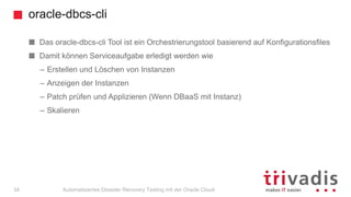 oracle-dbcs-cli
Automatisiertes Disaster Recovery Testing mit der Oracle Cloud
Das oracle-dbcs-cli Tool ist ein Orchestrierungstool basierend auf Konfigurationsfiles
Damit können Serviceaufgabe erledigt werden wie
– Erstellen und Löschen von Instanzen
– Anzeigen der Instanzen
– Patch prüfen und Applizieren (Wenn DBaaS mit Instanz)
– Skalieren
34
 