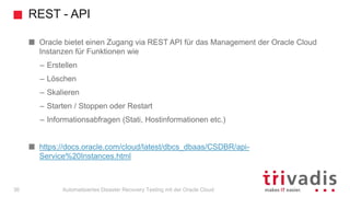 REST - API
Automatisiertes Disaster Recovery Testing mit der Oracle Cloud
Oracle bietet einen Zugang via REST API für das Management der Oracle Cloud
Instanzen für Funktionen wie
– Erstellen
– Löschen
– Skalieren
– Starten / Stoppen oder Restart
– Informationsabfragen (Stati, Hostinformationen etc.)
https://docs.oracle.com/cloud/latest/dbcs_dbaas/CSDBR/api-
Service%20Instances.html
36
 