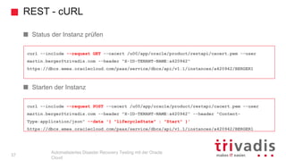 REST - cURL
Automatisiertes Disaster Recovery Testing mit der Oracle
Cloud
curl --include --request POST --cacert /u00/app/oracle/product/restapi/cacert.pem --user
martin.berger@trivadis.com --header "X-ID-TENANT-NAME:a420942" --header "Content-
Type:application/json" --data '{ "lifecycleState" : "Start" }'
https://dbcs.emea.oraclecloud.com/paas/service/dbcs/api/v1.1/instances/a420942/BERGER1
curl --include --request GET --cacert /u00/app/oracle/product/restapi/cacert.pem --user
martin.berger@trivadis.com --header "X-ID-TENANT-NAME:a420942"
https://dbcs.emea.oraclecloud.com/paas/service/dbcs/api/v1.1/instances/a420942/BERGER1
Status der Instanz prüfen
Starten der Instanz
37
 