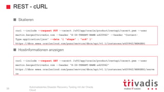 REST - cURL
Automatisiertes Disaster Recovery Testing mit der Oracle
Cloud
curl --include --request GET --cacert /u00/app/oracle/product/restapi/cacert.pem --user
martin.berger@trivadis.com --header "X-ID-TENANT-NAME:a420942"
https://dbcs.emea.oraclecloud.com/paas/service/dbcs/api/v1.1/instances/a420942/BERGER1/serve
rs
curl --include --request PUT --cacert /u00/app/oracle/product/restapi/cacert.pem --user
martin.berger@trivadis.com --header "X-ID-TENANT-NAME:a420942" --header "Content-
Type:application/json" --data '{ "shape" : "oc4" }'
https://dbcs.emea.oraclecloud.com/paas/service/dbcs/api/v1.1/instances/a420942/BERGER1
Skalieren
Hostinformationen anzeigen
38
 