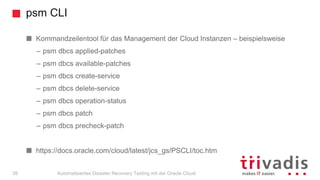 psm CLI
Automatisiertes Disaster Recovery Testing mit der Oracle Cloud39
Kommandzeilentool für das Management der Cloud Instanzen – beispielsweise
– psm dbcs applied-patches
– psm dbcs available-patches
– psm dbcs create-service
– psm dbcs delete-service
– psm dbcs operation-status
– psm dbcs patch
– psm dbcs precheck-patch
https://docs.oracle.com/cloud/latest/jcs_gs/PSCLI/toc.htm
 