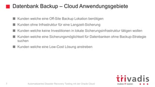 Datenbank Backup – Cloud Anwendungsgebiete
Automatisiertes Disaster Recovery Testing mit der Oracle Cloud
Kunden welche eine Off-Site Backup Lokation benötigen
Kunden ohne Infrastruktur für eine Langzeit-Sicherung
Kunden welche keine Investitionen in lokale Sicherungsinfrastruktur tätigen wollen
Kunden welche eine Sicherungsmöglichkeit für Datenbanken ohne Backup-Strategie
suchen
Kunden welche eine Low-Cost Lösung anstreben
7
 