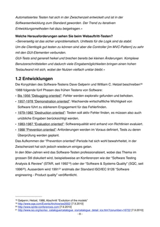 Automatisiertes Testen hat sich in der Zwischenzeit entwickelt und ist in der
Softwareentwicklung zum Standard geworden. Der Trend zu iterativen
Entwicklungsmethoden hat dazu beigetragen.«

Welche Herausforderungen sehen Sie beim Webauftritt-Testen?
»Serverseitig ist das sicher unproblematisch, Unittests für die Logik sind da stabil.
Um die Clientlogik gut testen zu können sind aber die Controller [im MVC-Pattern] zu sehr
mit den GUI-Elementen verbunden.
GUI-Tests sind generell heikel und brechen bereits bei kleinen Änderungen. Komplexe
Benutzerschnittstellen und dadurch viele Eingabemöglichkeiten bringen einen hohen
Testaufwand mit sich, wobei der Nutzen vielfach unklar bleibt.«

1.2 Entwicklungen
Die Koryphäen des Software-Testens Dave Gelperin und William C. Hetzel beschreiben18
1988 folgende fünf Phasen des frühen Testens von Software:
• Bis 1956 “Debugging oriented”: Fehler werden explorativ gefunden und behoben.
• 1957-1978 “Demonstration oriented”: Wachsende wirtschaftliche Wichtigkeit von
     Software führt zu stärkerem Engagement für das Fehlerﬁnden.
• 1979-1982 “Destruction oriented”: Testen soll aktiv Fehler ﬁnden, es müssen also auch
     unübliche Eingaben berücksichtigt werden.
• 1983-1987 “Evaluation oriented”: Softwarequalität wird anhand von Richtlinien evaluiert.
• 1988 “Prevention oriented”: Anforderungen werden im Voraus deﬁniert, Tests zu deren
     Überprüfung werden geplant.
Das Aufkommen der “Prevention oriented”-Periode hat sich wohl bewahrheitet, in der
Zwischenzeit hat sich jedoch wiederum einiges getan.
In den 90er-Jahren wird das Software-Testen professionalisiert, wobei das Thema im
grossen Stil diskutiert wird, beispielsweise an Konferenzen wie der “Software Testing
Analysis & Review” (STAR, seit 1992 19) oder der “Software & Systems Quality” (SQC, seit
199620). Ausserdem wird 199121 erstmals der Standard ISO/IEC 9126 “Software
engineering - Product quality” veröffentlicht.




18 Gelperin; Hetzel, 1988, Abschnitt “Evolution of the models”
19 http://www.sqe.com/Events/Archive/sw2002/ [7.9.2010]
20 http://www.iqnite-conferences.com [7.9.2010]
21 http://www.iso.org/iso/iso_catalogue/catalogue_ics/catalogue_detail_ics.htm?csnumber=16722 [7.9.2010]

                                                      -8-
 
