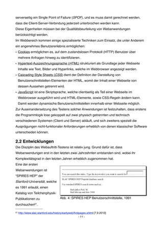 serverseitig ein Single Point of Failure (SPOF), und es muss damit gerechnet werden,
dass die Client-Server-Verbindung jederzeit unterbrochen werden kann.
Diese Eigenheiten müssen bei der Qualitätsbeurteilung von Webanwendungen
berücksichtigt werden.
Im Webbereich kommen einige spezialisierte Techniken zum Einsatz, die unter Anderem
ein angenehmes Benutzererlebnis ermöglichen:
• Cookies ermöglichen es, auf dem zustandslosen Protokoll (HTTP) Benutzer über
     mehrere Anfragen hinweg zu identiﬁzieren.
• Hypertext-Auszeichnungssprache (HTML) strukturiert als Grundlage jeder Webseite
     Inhalte wie Text, Bilder und Hyperlinks, welche im Webbrowser angezeigt werden.
• Cascading Style Sheets (CSS) dient der Deﬁnition der Darstellung von
     Benutzerschnittstellen-Elementen der HTML, womit der Inhalt einer Webseite von
     dessen Aussehen getrennt wird.
• JavaScript ist eine Skriptsprache, welche clientseitig als Teil einer Webseite im
     Webbrowser ausgeführt wird und HTML-Elemente, sowie CSS-Regeln ändern kann.
     Damit werden dynamische Benutzerschnittstellen innerhalb einer Webseite möglich.
Zur Auseinandersetzung des Testens solcher Anwendungen ist festzuhalten, dass erstens
die Programmlogik lose gekoppelt auf zwei physisch getrennten und technisch
verschiedenen Systemen (Client und Server) abläuft, und sich zweitens speziell die
Ausprägungen nicht-funktionaler Anforderungen erheblich von denen klassischer Software
unterscheiden können.

2.2 Entwicklungen
Die Disziplin des Webauftritt-Testens ist relativ jung. Grund dafür ist, dass
Webanwendungen erst in den letzten zwei Jahrzehnten entstanden sind, wobei ihr
Komplexitätsgrad in den letzten Jahren erheblich zugenommen hat.
Eine der ersten
Webanwendungen ist
“SPIRES HEP” der
Stanford-Universität, welche
es 1991 erlaubt, einen
Katalog von Teilchenphysik-
Publikationen zu                       Abb. 4: SPIRES HEP Benutzerschnittstelle, 1991

durchsuchen27 .

27   http://www.slac.stanford.edu/history/earlyweb/ﬁrstpages.shtml [7.9.2010]
                                                       - 11 -
 