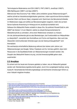 Technologische Meilensteine sind CGI (1995 28), PHP (1995 29), JavaScipt (199530),
XMLHttpRequest (1999 31) und Ajax (200532).
Während der New Economy 33 der 1990er Jahre entstehen grosse Webanwendungen34,
welche schnell an Interaktionsmöglichkeiten gewinnen, indem asynchrone Kommunikation
zwischen Client und Server (Ajax), eingesetzt wird. Damit kann die Benutzerschnittstelle
im Webbrowser zügig und nahtlos auf Benutzereingaben reagieren, indem die auf dem
Server laufende Anwendung im Hintergrund mit JavaScript kontaktiert wird.
Software fürs Webauftritt-Testen entsteht in dieser Ära. So publiziert Russell Gold im Jahr
200035 die Version 1.0 von HttpUnit, welche es erlaubt Komponententests für
Webseitenaufrufe zu schreiben, ohne einen Webbrowser einsetzen zu müssen.
Um die Jahrtausendwende gibt es also Bestrebungen, die Funktionalität von Webauftritten
zu überprüfen36 , namentlich den Kontrollﬂuss von Forms und Hyperlinks. Aber auch das
Überprüfen nicht-funktionaler Anforderungen wie der Gebrauchstauglichkeit37 wird
thematisiert.
Die wachsende wirtschaftliche Bedeutung während den letzten zehn Jahren von
Webanwendungen wie Google, Yahoo, Facebook und Co. hat dazu geführt, dass mehr
Ressourcen in die Qualitätskontrolle von Webanwendungen investiert werden. Die
Disziplin des Webauftritt-Testens ist jung, und die Anwendungsfälle gehen stark
auseinander.

2.3 Ansätze
Es scheint sich bis heute kein Konsens gebildet zu haben, wie ein Webauftritt getestet
werden soll. Standardisierungsdokumente geben, durch ihre Langlebigkeit bedingt, wenig
Auskunft. Verschiedenste Anforderungskataloge und technische Umsetzungen führen zu
einer Vielzahl möglicher Ansätze.




28 http://www.w3.org/Daemon/User/CGI/Overview.html [7.9.2010]
29 http://groups.google.ch/group/comp.infosystems.www.authoring.cgi/msg/cc7d43454d64d133 [7.9.2010]
30 http://web.archive.org/web/20070916144913/http://wp.netscape.com/newsref/pr/newsrelease67.html

[7.9.2010]
31 http://blogs.msdn.com/b/ie/archive/2006/01/23/516393.aspx [7.9.2010]
32 http://www.adaptivepath.com/ideas/essays/archives/000385.php [7.9.2010]
33 Dienstleistungsbetonte Wirtschaftsform, geprägt durch Globalisierung und Digitalisierung
34 Bspw. Google 1998, Hotmail 1996, Yahoo 1995
35 http://sourceforge.net/mailarchive/message.php?msg_name=v03110704b5d5d324518e

%40%5B207.106.60.98%5D [7.9.2010]
36 Yang; Huang; Wang, 1998
37 Corry; Frick; Hansen, 1997

                                                    - 12 -
 