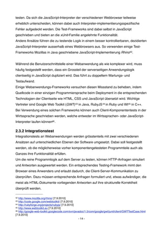 testen. Da sich die JavaScript-Interpreter der verschiedenen Webbrowser teilweise
erheblich unterscheiden, können dabei auch Interpreter-implementierungsspeziﬁsche
Fehler aufgedeckt werden. Die Test-Frameworks sind dabei selbst in JavaScript
geschrieben und bieten an die xUnit-Familie angelehnte Funktionalität.
Andere Ansätze führen die zu testende Logik in einem besser kontrollierbaren, dezidierten
JavaScript-Interpreter ausserhalb eines Webbrowsers aus. So verwenden einige Test-
Frameworks Mozillas in Java geschriebene JavaScript-Implementierung Rhino42.


Während die Benutzerschnittstelle einer Webanwendung als wie komplexer wird, muss
häuﬁg festgestellt werden, dass ein Grossteil der serverseitigen Anwendungslogik
clientseitig in JavaScript dupliziert wird. Das führt zu doppeltem Wartungs- und
Testaufwand.
Einige Webanwendungs-Frameworks versuchen diesen Missstand zu beheben, indem
Quellcode in einer einzigen Programmiersprache beim Deployment in die entsprechenden
Technologien der Clientseite wie HTML, CSS und JavaScript übersetzt wird. Wichtige
Vertreter sind Google Web Toolkit (GWT)43 in Java, RubyJS 44 in Ruby und Wt45 in C++.
Bei Verwendung eines solchen Frameworks können auch Client-Komponententests in der
Wirtssprache geschrieben werden, welche entweder im Wirtssprachen- oder JavaScript-
Interpreter laufen können46 .

2.3.2 Integrationstest
Integrationstests an Webanwendungen werden grösstenteils mit zwei verschiedenen
Ansätzen auf unterschiedlichen Ebenen der Software umgesetzt. Dabei soll festgestellt
werden, ob die möglicherweise vorher komponentengetesteten Programmteile auch als
Ganzes ihre Funktionalität erfüllen.
Um die reine Programmlogik auf dem Server zu testen, können HTTP-Anfragen simuliert
und Antworten ausgewertet werden. Ein entsprechendes Testing-Framework mimt den
Browser eines Anwenders und erlaubt dadurch, die Client-Server-Kommunikation zu
überprüfen. Dazu müssen entsprechende Anfragen formuliert und, etwas aufwändiger, die
meist als HTML-Dokumente vorliegenden Antworten auf ihre strukturelle Korrektheit
überprüft werden.

42 http://www.mozilla.org/rhino/ [7.9.2010]
43 http://code.google.com/webtoolkit/ [7.9.2010]
44 http://rubyforge.org/projects/rubyjs/ [7.9.2010]
45 http://www.webtoolkit.eu [7.9.2010]
46 http://google-web-toolkit.googlecode.com/svn/javadoc/1.5/com/google/gwt/junit/client/GWTTestCase.html

[7.9.2010]
                                                    - 14 -
 