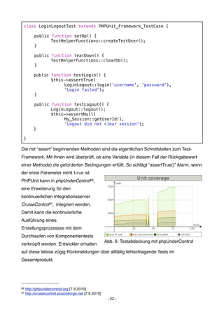 class LoginLogoutTest extends PHPUnit_Framework_TestCase {
 !
 !   public function setUp() {
 !   !      TestHelperFunctions::createTestUser();
 !   }

 !        public function tearDown() {
 !        !      TestHelperFunctions::clearDb();
 !        }

          public    function testLogin() {
 !        !         $this->assertTrue(
 !        !         !    LoginLogout::login('username', 'password'),
 !        !         !    'Login failed');
 !        }
 !
 !        public    function testLogout() {
 !        !         LoginLogout::logout();
 !        !         $this->assertNull(
 !        !         !    My_Session::getUserId(),
 !        !         !    'Logout did not clear session');
          }
 !
 }

Die mit “assert” beginnenden Methoden sind die eigentlichen Schnittstellen zum Test-
Framework. Mit ihnen wird überprüft, ob eine Variable (in diesem Fall der Rückgabewert
einer Methode) die geforderten Bedingungen erfüllt. So schlägt “assertTrue()” Alarm, wenn
der erste Parameter nicht true ist.
PHPUnit kann in phpUnderControl66,
eine Erweiterung für den
kontinuierlichen Integrationsserver
CruiseControl 67, integriert werden.
Damit kann die kontinuierliche
Ausführung eines
Erstellungsprozesses mit dem
Durchlaufen von Komponententests
                                                       Abb. 6: Testabdeckung mit phpUnderControl
verknüpft werden. Entwickler erhalten
auf diese Weise zügig Rückmeldungen über allfällig fehlschlagende Tests im
Gesamtprodukt.




66   http://phpundercontrol.org [7.9.2010]
67   http://cruisecontrol.sourceforge.net [7.9.2010]
                                                        - 22 -
 